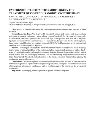 CYBERKNIFE STEREOTACTIC RADIOSURGERY FOR
TREATMENT OF CAVERNOUS ANGIOMAS OF THE BRAIN
N.YU. SPIZHENKO 1
, V.M. BURIK 1
, T.I. CHEBOTAROVA 1
, S.S. MOSIYCHUK 1
,
O.A. SHARAEVSKIY 1
, O.M. GONCHARUK 2
1
CyberClinic Spizhenko, Kyiv
2
National Medical Academy of Postgraduate Education named after P.L. Shupyk, Kyiv
Objective — to establish indications for radiosurgical treatment of cavernous angioma (CA) of
the brain.
Materials and methods. We observed 10 patients (6 women and 4 men) with CA who have
undergone stereotactic radiosurgery using robotic system CyberKnife G4 (Accuray Inc., Sunnyvale,
USA) at the CyberClinic Spizhenko in 2011–2013. Age of the patients was from 18 to 36 years.
7 patients had supratentorial localization CA, 3 — subtentorial. Patients were divided into two groups,
based on the risk of bleeding: low risk (asymptomatic SC, SC with 1 hemorrhage ) — 6 patients, high
risk (2 or more hemorrhages ) — 4 patients.
Results. The main goal for successful treatment of the cavernoma is to reduce the risk of bleeding,
improvement of clinical condition of the patient, including regression of seizures, as well as the ab-
sence of complications after radiosurgical treatment. Bleeding from the CA was detected in 1 patient
after 8 months after the radiosurgery treatment. The risk of bleeding is significantly reduced after a
latent 2-year period. All patients had stabilization of the clinical condition. 4 patients had reducing the
number and severity of seizures.
Conclusions. Сavernous angioma treatment algorithm is formed on the basis of risk assessment
and the development of significant bleeding neurological deficit, taking into account the localization
of the angioma, a history of bleeding, as well as condition, age of the patient and the presence of
comorbidity.
Key words: radiosurgery, robotic CyberKnife system, cavernous angioma.
 