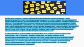Русский язык относится к группе славянских языков индоевропейской языковой семьи. Однако
большинство русских личных имен по своему происхождению не исконно русские. Они заимствованы из
греческого языка вместе с христианской религией. До этого у русских были имена, отражающие различные
свойства и качества людей, их физические недостатки, особенности речи, имена, отражающие порядок
появления детей в семье и отношение к ним родителей. Все эти характеристики могли быть выражены в
иенах как непосредственно при помощи соответствующих нарицательных существительных, так и образно,
путем сравнений с растениями, животными и т.п. Так, можно отметить имена Волк, Кот, Воробей, горох,
Береза, Рябой, Буян, Первой, Третьяк, Большой, Меньшой, Ждан, Неждан. Отражение этих имен мы
находим в современных фамилиях Волков, Третьяков, Нежданов и т.п.
С введением на Руси христианства все имена этого типа были вытеснены именами церковными,
пришедшими к нам из Византии. Среди них, помимо имен собственно греческих, были
древнеримские, древнееврейские, сирийские, египетские имена, каждое их которых в своем родном
языке имело какое-то значение, но при заимствовании в другой язык употреблялось лишь как имя
собственное, а не как слово, обозначающее что-либо еще. Так, в свое время Византия собрала
лучшие имена своего языка и языков соседних стран и канонизировала их, т.е. узаконила
официально, сделав именами церковными.
 