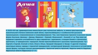 К XVIII-XIX вв. древнерусские имена были уже полностью забыты, а имена христианские в
значительной степени изменили свой облик, приспособившись к особенностям русского
произношения, словоизменения и словообразования. Так, имя Аквилина приняло в русском языке
форму Акулина, Диомид – Демид, Иеремия – Еремей, Иоанникий – Аникей и т.д. Ряд имен до
недавнего времени употреблялся в двух вариантах: церковном, стоящем ближе к греческому
оригиналу, и гражданском, народном, более приспособленном к русскому произношению. Ср.
Сергий и Сергей, Агипий и Агап, Илия и Илья, Захарий (Захария) и Захар. С другой стороны,
некоторые имена, наряду с принятой гражданской, литературной формой, получили в устной речи
такую форму, которую нельзя рекомендовать: Арсентий вместо Арсений, Авдотья вместо Евдокия,
Афросинья вместо Ефросинья и т.п.
 