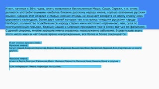 И вот, начиная с 30-х годов, опять появляются бесчисленные Маши, Саши, Сережи, т.е. опять
делаются употребительными наиболее близкие русскому народу имена, хорошо освоенные русским
языком. Однако этот возврат к старым именам отнюдь не означает возврата ко всему списку имен
церковного календаря, более двух третей которых так и остались чуждыми русскому народу.
Наоборот, количество полюбившихся народу старых имен настолько ограничено, что, судя по
многочисленным письмам, бедным Сашам и Сережам приходится уже в яслях зваться по фамилиям.
С другой стороны, многие хорошие имена оказались незаслуженно забытыми. В результате всего
этого число имен в настоящее время новорожденным, все более и более сокращается.
И вот список русских имён:
Мужские имена:
Август,Авдей,Аверкий,Борислав,Борис,Боян,Будимир,Вышеслав,Влас,Евлампий,Евдокий,Ким,Кир,Касьян и много
других.
Женские имена:
Агнесса,Берта,Беатрис,Евлампия,Инга, Иноида,Мариетта,Милица,Ника,Нинель,Нона и другие .
Если интересуют имена переходи по ссылке:http://natty.ucoz.ru/publ/2-1-0-49
 