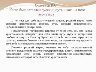 Соловьев В.С.
Когда был оставлен русский путь и как на него
вернуться
… не ища для себя политической власти, русский народ ищет
свободы нравственной, свободы духа, свободы общественной,
народной жизни внутри себя.
Предоставляя государству царство от мира сего, он, как народ
христианский, избирает для себя иной путь, путь к внутренней
свободе и духу - к Царству Христову. И действительно, веруя в это
царство, которое больше и сильнее мира, он стремится осуществить
его в себе как обществе христианском или церкви.
Поэтому русский народ, отделив от себя государственный
элемент, предоставив полную государственную власть правительству,
предоставил себе жизнь, свободу нравственно-общественную,
высокая цель которой есть общество христианское.
 