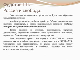 Федотов Г.П.
Россия и свобода.
Весь процесс исторического развития на Руси стал обратным
западноевропейскому:
это было развитие от свободы к рабству. Рабство диктовалось не
капризом властителей, а новым национальным заданием: создания
империи на скудном экономическом базисе.
Только крайним и всеобщим напряжением, железной
дисциплиной, страшными жертвами могло существовать это нищее,
варварское, бесконечно разрастающееся государство.
Есть основания думать, что народ в XVI—XVII вв. лучше
понимал нужды и общее положение государства, чем в XVIII—XIX.
Сознательно или бессознательно, он сделал свой выбор между
национальным могуществом и свободой. Поэтому он несет
ответственность за свою судьбу.
 