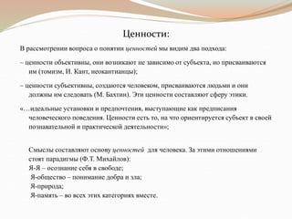 Ценности:
В рассмотрении вопроса о понятии ценностей мы видим два подхода:
– ценности объективны, они возникают не зависимо от субъекта, но присваиваются
им (томизм, И. Кант, неокантианцы);
– ценности субъективны, создаются человеком, присваиваются людьми и они
должны им следовать (М. Бахтин). Эти ценности составляют сферу этики.
«…идеальные установки и предпочтения, выступающие как предписания
человеческого поведения. Ценности есть то, на что ориентируется субъект в своей
познавательной и практической деятельности»;
Смыслы составляют основу ценностей для человека. За этими отношениями
стоят парадигмы (Ф.Т. Михайлов):
Я-Я – осознание себя в свободе;
Я-общество – понимание добра и зла;
Я-природа;
Я-память – во всех этих категориях вместе.
 