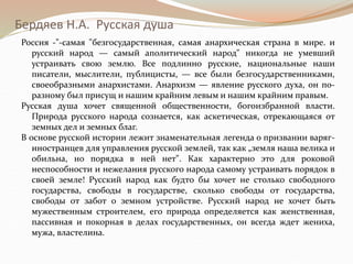 Бердяев Н.А. Русская душа
Россия -"-самая "безгосударственная, самая анархическая страна в мире. и
русский народ — самый аполитический народ" никогда не умевший
устраивать свою землю. Все подлинно русские, национальные наши
писатели, мыслители, публицисты, — все были безгосударственникамн,
своеобразными анархистами. Анархизм — явление русского духа, он по-
разному был присущ и нашим крайним левым и нашим крайним правым.
Русская душа хочет священной общественности, богоизбранной власти.
Природа русского народа сознается, как аскетическая, отрекающаяся от
земных дел и земных благ.
В основе русской истории лежит знаменательная легенда о призвании варяг-
иностранцев для управления русской землей, так как „земля наша велика и
обильна, но порядка в ней нет". Как характерно это для роковой
неспособности и нежелания русского народа самому устраивать порядок в
своей земле! Русский народ как будто бы хочет не столько свободного
государства, свободы в государстве, сколько свободы от государства,
свободы от забот о земном устройстве. Русский народ не хочет быть
мужественным строителем, его природа определяется как женственная,
пассивная и покорная в делах государственных, он всегда ждет жениха,
мужа, властелина.
 
