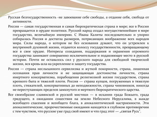 Русская безгосударственность -не завоевание себе свободы, а отдание себя, свобода от
активности.
Россия — самая государственная и самая бюрократическая страна в мире; все в России
превращается в орудие политики. Русский народ создал могущественнейшее в мире
государство, величайшую империю. С Ивана Калиты последовательно и упорно
собиралась Россия и достигла размеров, потрясающих воображение всех народов
мира. Силы народа, о котором не без основания думают, что он устремлен к
внутренней духовной жизни, отдаются колоссу государственности, превращающему
все в свое орудие. Интересы созидания, поддержания и охранения огромного
государства занимают совершенно исключительное и подавляющее место в русской
истории. Почти не оставалось сил у русского народа для свободной творческой
жизни, вся кровь шла на укрепление и защиту государства.
Россия — страна неслыханного сервилизма и жуткой покорности, страна, лишенная
осознания прав личности и не защищающая достоинства личности, страна
инертного консерватизма, порабощения религиозной жизни государством, страна
крепкого быта и тяжелой плоти. Россия — страна купцов, погруженных в тяжелую
плоть, стяжателей, консервативных до неподвижности, страна чиновников, никогда
не переступающих пределов замкнутого и мертвого бюрократического царства.
Все своеобразие славянской и русской мистики — в искании града Божьего, града
грядущего, в ожидании сошествия на землю Небесного Иерусалима, в жажде
всеобщего спасения и всеобщего блага, в апокалиптической настроенности. Эти
апокалиптические, пророчественные ожидания находятся в глубоком противоречии
с тем чувством, что русские уже град свой имеют и что град этот — „святая Русь".
 