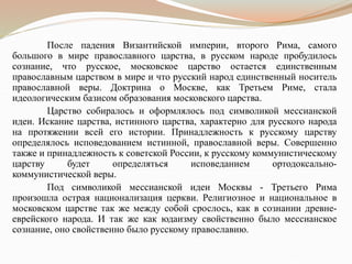 После падения Византийской империи, второго Рима, самого
большого в мире православного царства, в русском народе пробудилось
сознание, что русское, московское царство остается единственным
православным царством в мире и что русский народ единственный носитель
православной веры. Доктрина о Москве, как Третьем Риме, стала
идеологическим базисом образования московского царства.
Царство собиралось и оформлялось под символикой мессианской
идеи. Искание царства, истинного царства, характерно для русского народа
на протяжении всей его истории. Принадлежность к русскому царству
определялось исповедованием истинной, православной веры. Совершенно
также и принадлежность к советской России, к русскому коммунистическому
царству будет определяться исповеданием ортодоксально-
коммунистической веры.
Под символикой мессианской идеи Москвы - Третьего Рима
произошла острая национализация церкви. Религиозное и национальное в
московском царстве так же между собой срослось, как в сознании древне-
еврейского народа. И так же как юдаизму свойственно было мессианское
сознание, оно свойственно было русскому православию.
 