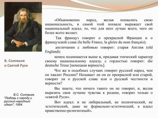 В. Соловьев
о Святой Руси
«Обыкновенно народ, желая похвалить свою
национальность, в самой этой похвале выражает свой
национальный идеал, то, что для него лучше всего, чего он
более всего желает.
Так француз говорит о прекрасной Франции и о
французской славе (la belle France, la gloire du nom français);
англичанин с любовью говорит: старая Англия (old
England);
немец поднимается выше и, придавая этический характер
своему национальному идеалу, с гордостью говорит: die
deutsche Treue [немецкая верность].
Что же в подобных случаях говорит русский народ, чем
он хвалит Россию? Называет ли он ее прекрасной или старой,
говорит ли о русской славе или о русской честности и
верности?
Вы знаете, что ничего такого он не говорит, и, желая
выразить свои лучшие чувства к родине, говорит только о
«святой Руси».
Вот идеал: и не либеральный, не политический, не
эстетический, даже не формально-эстетический, а идеал
нравственно-религиозный».
В.С. Соловьев.
"Любовь к народу и
русский народный
идеал", 1884.
 