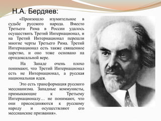 «Произошло изумительное в
судьбе русского народа. Вместо
Третьего Рима в России удалось
осуществить Третий Интернационал, и
на Третий Интернационал перешли
многие черты Третьего Рима. Третий
Интернационал есть также священное
царство, и оно тоже основано на
ортодоксальной вере.
На Западе очень плохо
понимают, что Третий Интернационал
есть не Интернационал, а русская
национальная идея.
Это есть трансформация русского
мессианизма. Западные коммунисты,
примыкающие к Третьему
Интернационалу… не понимают, что
они присоединяются к русскому
народу и осуществляют его
мессианские призвания».
Н.А. Бердяев:
 