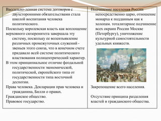 Вассально-ленная система договоров с
двухсторонними обязательствами стала
школой воспитания человека
политического.
Поскольку королевская власть как воплощение
верховного сюзеренитета завершала эту
систему, поскольку ее волеизъявление
различных промежуточных служений -
звеньев этого союза, что в конечном счете
придавало всей системе политического
властвования полицентрический характер.
В этом принципиальное отличие феодальной
государственности экономической,
политической, европейского типа от
государственности типа восточной
деспотии.
Права человека. Декларации прав человека и
гражданина, Билли о правах.
Гражданское общество.
Правовое государство.
Подчинение населения России
непосредственно царю, отношение
монарха к подданным как к
холопам. тоталитарное подчинение
всех окраин России Москве
(Петербургу), уничтожение
культурной самостоятельности
удельных княжеств.
Закрепощение всего населения.
Отсутствие принципа разделения
властей и гражданского общества.
 