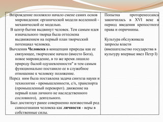 Возрождение положило начало смене самих основ
мировидения: органической модели вселенной -
механической ее моделью.
В центр бытия выдвинут человек. Тем самым идея
изначального творца была оттеснена
выдвижением на первый план творческий
потенциал человека.
Вычленив Человека в концепции природы как ее
связующее, творческое начало (вместо Бога),
новое мировидение, в то же время лишило
природу былой одушевленности" и тем самым
функционально поставило ее в служебное
отношение к человеку положение.
Перед ним была поставлена задача синтеза науки и
технологии - промышленности, с/х, транспорта
(промышленный переворот). движение на
первый план личного не наследственного
сословного), деятельного.
Был достигнут ранее совершенно неизвестный род
самосознания человека как личности - веры в
собственные силы.
Попытка проторенессанса
закончилась в ХVI веке в
период введения крепостного
права и опричнины.
Культура обслуживала
запросы власти
(вмешательство государства в
культуру впервые ввел Петр I)
 