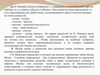 Для Г. Риккерта ценности образуют «... совершенно самостоятельное царство,
лежащее по ту сторону субъекта и объекта». Они являются надысторическими, то
есть характерными для любой эпохи, составляющими 6 сфер и соответствующих
им типов ценностей:
– логика – истина;
– эстетика – красота;
– мистика – надличностная святость;
– этика – нравственность;
– эротика – счастье;
– религия – личная святость. «В теории ценностей он (Г. Риккерт) видит
принцип универсальной истории, диалектику исторического разума (там
же: истина есть ценность). …Чтобы претендовать на всеобщее одобрение,
ценности должны быть сверхиндивидуальными и не должны выражать
естественных или личных инстинктов».
М. Шелер сводит к ценностям всю духовную жизнь человека, признав
высшей их формой религиозные.
Г.П. Выжлецов определяет в человеке три высшие сокровенные тайны бытия:
Жизнь – Сознание (сверхжизнь) – Дух (сверхсознание). Ценности он определяет
носителем и проводником духовных начал в сферу человеческого сознания и
обратно. Именно они отделяют человеческую жизнь от биологического
существования, а сознание своего отличия от окружающего мира реализуется в
ценностях в виде целей и идеалов этой жизни.
 