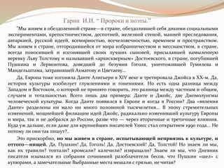 Гарин И.И. “ Пророки и поэты.”
"Мы живем в обездоленной стране—в стране, обездолившей себя дикими социальными
экспериментами, крепостничеством, деспотией, железной стеной, манией преследования,
автаркией, русской идеей, всемирностью, всечеловечностью, временем и пространством.
Мы живем в стране, отгородившейся от мира избранничеством и мессианством, в стране,
всегда поносившей и изгонявшей своих лучших сыновей, присылавшей намыленную
веревку Льву Толстому и называвшей «архискверным» Достоевского, в стране, погубившей
Пушкина и Лермонтова, доведшей до безумия Гоголя, уничтожившей Гумилева и
Мандельштама, затравившей Ахматову и Цветаеву...
Да, Европа тоже изгоняла Данте Алигьери в XIV веке и третировала Джойса в ХХ-м. Да,
история культуры изобилует глумлениями и гонениями. Но есть одна разница между
Западом и Востоком, о которой не принято говорить, это разница между частным и общим,
случаем и тотальностью. Всего лишь два примера: Данте и Джойс, две Джомолунгмы
человеческой культуры. Когда Данте появился в Европе и когда в России? Два «явления
Данте» разделены ни мало ни много половиной тысячелетия... В эпоху стремительных
изменений, мощнейшей филиации идей Джойс, радикально изменивший культуру Европы
и мира, так и не добрался до России, разве что — через вторичные и третичные влияния.
Куда уж дальше, если даже для крупнейших писателей Улисс стал открытием 1990 года... Не
потому ли они так пишут?..
Это прискорбно, но мы живем в стране, испытывающей неприязнь к культуре, и
оттого—нищей. Да, Пушкин! Да, Гоголь! Да, Достоевский! Да, Толстой! Но знаем ли мы,
как их травили? топтали? кромсали? калечили? извращали? Знаем ли мы, что Дневник
писателя изымался из собрания сочинений разоблачителя бесов, что Пушкин «шел» с
купюрами, а замечательные Выбранные места мешали с грязью, не читая?
 