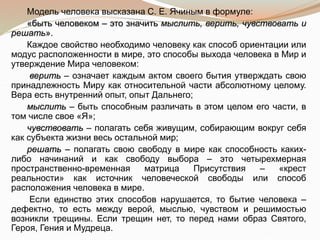Модель человека высказана С. Е. Ячиным в формуле:
«быть человеком – это значить мыслить, верить, чувствовать и
решать».
Каждое свойство необходимо человеку как способ ориентации или
модус расположенности в мире, это способы выхода человека в Мир и
утверждение Мира человеком:
верить – означает каждым актом своего бытия утверждать свою
принадлежность Миру как относительной части абсолютному целому.
Вера есть внутренний опыт, опыт Дальнего;
мыслить – быть способным различать в этом целом его части, в
том числе свое «Я»;
чувствовать – полагать себя живущим, собирающим вокруг себя
как субъекта жизни весь остальной мир;
решать – полагать свою свободу в мире как способность каких-
либо начинаний и как свободу выбора – это четырехмерная
пространственно-временная матрица Присутствия – «крест
реальности» как источник человеческой свободы или способ
расположения человека в мире.
Если единство этих способов нарушается, то бытие человека –
дефектно, то есть между верой, мыслью, чувством и решимостью
возникли трещины. Если трещин нет, то перед нами образ Святого,
Героя, Гения и Мудреца.
 