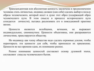 Трансцендентная или абсолютная ценность заключена в предназначении
человека стать личностью, индивид должен (сам себе) сделать выбор в пользу
образа человеческого, который несет в душе этот образ (содержащий образ
человеческого пути. В этом смысле в процессе исторического пути
созидается личности), пытаясь реализовать его в повседневной практике
жизни.
Ценности являются всеобщими, вечными, не выражают
индивидуальное, сиюминутное. Ценности объективны, они раскрываются
личностями, транслируются обществу.
Но индивиду как члену общества надо сделать огромные усилия, чтобы
переоткрыть эти ценности для себя, чтобы произошло их присвоение.
Ценности во все времени одни, их понимание разное.
Разное понимание ценностей составляет основу духовной эпохи,
составляют смыслы человеческого бытия.
 