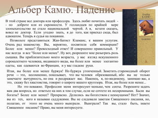 Итак, вы более или менее буржуа! Но буржуа утонченный. Заметить старомодный оборот
речи -- это, несомненно, показывает, что вы человек образованный, ибо вы не только
замечаете вычурность, но она и раздражает вас. Наконец, я, по-видимому, занимаю вас, а
это, скажу без хвастовства, говорит о широте вашего кругозора. Итак, вы более или менее...
Но это неважно. Профессии меня интересуют меньше, чем секты. Разрешите задать
вам два вопроса, но ответьте на них в том случае, если не сочтете их нескромными. Были вы
богаты? Более или менее? Прекрасно. Делились вы богатством с неимущими? Нет? Значит,
вы из тех, кого я называю саддукеями. Вы не следовали заветам Священного писания, но,
полагаю, от этого не очень много выиграли. Выиграли? Так вы, стало быть, знаете
Священное писание? Право, вы меня интересуете.
В этой стране все доктора или профессора. Здесь любят почитать людей -
- по доброте или из скромности. У голландцев по крайней мере
злопыхательство не стало национальной чертой. А я, кстати сказать,
вовсе не доктор. Если угодно знать, я до того, как приехал сюда, был
адвокатом. Теперь я судья на покаянии.
Позвольте представиться: Жан-Батист Кламанс, к вашим услугам.
Очень рад знакомству. Вы, вероятно, посвятили себя коммерции?
Более или менее? Превосходный ответ! И совершенно правильный. У
нас всегда и все "более или менее". Ну вот, разрешите мне разыграть роль
сыщика. Вы приблизительно моего возраста, у вас взгляд искушенного
сорокалетнего человека, видавшего виды, вы более или менее элегантно
одеты, как одеваются во Франции, и у вас гладкие руки.
Альбер Камю. Падение
 