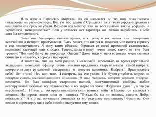 Я-то живу в Еврейском квартале, как он назывался до тех пор, пока господа
гитлеровцы не расчистили его. Вот уж постарались! Семьдесят пять тысяч евреев отправили в
концлагеря или сразу же убили. Подмели под метелку. Как не восхищаться таким усердием и
терпеливой методичностью? Если у человека нет характера, он должен выработать в себе
хотя бы методичность.
Здесь она, бесспорно, сделала чудеса, и я живу в тех местах, где совершены
величайшие в истории преступления. Быть может, это как раз и помогает мне понять гориллу
и его недоверчивость. Я могу таким образом бороться со своей природной склонностью,
неодолимо влекущей меня к людям. Теперь, когда я вижу новое лицо, кто-то во мне бьет
тревогу: "Потише! Легче на поворотах! Опасно!" Даже когда у меня возникает очень сильная
симпатия к человеку, я держусь настороже.
А знаете вы, что на моей родине, в маленькой деревеньке, во время карательной
экспедиции немецкий офицер очень вежливо предложил старухе матери самой выбрать,
которого из двух ее сыновей расстрелять в качестве заложника. Выбрать! Представляете
себе? Вот этого? Нет, вон того. И смотреть, как его уводят. Не будем углублять вопрос, но
поверьте, сударь, все неожиданности возможны. Я знал человека, который сердцем отвергал
недоверие. Он был пацифист, сторонник полной, .неограниченной свободы, любил
несокрушимой любовью все человечество и все зверье на земле. Избранная душа! Да это уж
несомненно!.. И знаете, во время последних религиозных войн в Европе он удалился в
деревню. На пороге своего дома он написал: "Откуда бы вы ни явились, входите. Добро
пожаловать!" И кто же, по-вашему, отозвался на это радушное приглашение? Фашисты. Они
вошли к миротворцу как к себе домой и выпустили ему кишки.
 