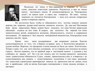 Несколько лет назад я был адвокатом в Париже, и, честное
слово, довольно известным адвокатом. Разумеется, я вам не сказал
своего настоящего имени. Я специализировался на "благородных
делах", на защите вдов и сирот, как говорится. Не знаю, почему
защищать их считается благородным -- ведь есть весьма зловредные
вдовы и свирепые сироты.
Но достаточно было, чтобы от обвиняемого хоть чуточку повеяло запахом
жертвы, как широкие рукава моей мантии начинали взлетать. Да еще как! Настоящая
буря. Душа нараспашку. Право, можно было подумать, что сама богиня правосудия
еженощно сходила на мое ложе. Я уверен, вас восхитил бы верный тон моих
защитительных речей, искренность волнения, убедительность, теплота и сдержанное
негодование. От природы я был наделен выигрышной внешностью, благородные позы
давались мне без труда.
Кроме того, меня поддерживали два искренних чувства. Чувство
удовлетворенности от того, что я борюсь за правое дело, и безотчетное презрение к
судьям вообще. Впрочем, это презрение в конце концов не было уж таким безотчетным.
Теперь я знаю, что для него имелись основания, но со стороны оно походило на некую
страсть. Нельзя отрицать, что по крайней мере в настоящий момент с судьями у нас
слабовато, не правда ли? Но я не мог понять, как это человек решается выполнять
такие удивительные обязанности. Судьи, однако, примелькались мне, и я мирился с их
существованием, как, скажем, с существованием кузнечиков. С тою лишь разницей,
что нашествие стрекочущих прямокрылых никогда не приносило мне ни гроша, тогда
как я зарабатывал себе на жизнь благодаря словопрениям с этими людьми, которых я
презирал.
 