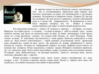 Я нарочно пошел по мосту Искусств, совсем пустынному в
этот час, и, остановившись, перегнулся через перила: мне
хотелось посмотреть на реку, еле видневшуюся в густеющих
сумерках. Остановился я напротив статуи Генриха IV, как раз
над островом. Во мне росло и ширилось чувство собственной
силы и, я сказал бы, завершенности. Я выпрямился и хотел
было закурить сигарету, как это бывает в минуту
удовлетворения, как вдруг за моей спиной раздался смех.
Я в изумлении оглянулся -- никого. Я подошел к причалу -- ни баржи, ни лодки.
Вернулся на старое место -- к острову -- и снова услышал у себя за спиной смех, только
немного дальше, как будто он спускался вниз по реке. Я замер неподвижно. Смех звучал
тише, но я еще явственно слышал его позади себя. Откуда он шел? Ниоткуда. Разве
только из воды. Я чувствовал, как колотится у меня сердце. Заметьте, пожалуйста, в этом
смехе не было ничего таинственного -- такой славный, естественный, почти дружеский
смех, который все ставит на свои места. Да, впрочем, он вскоре прекратился, я ничего
больше не слышал. Я пошел по набережным, свернул на улицу Дофины, купил совсем не
нужные мне сигареты. Я был ошеломлен, я тяжело дышал. Вечером я позвонил приятелю,
его не оказалось дома. Хотел пойти куда-нибудь и вдруг услышал смех под своими окнами.
Я отворил окно. Действительно, на тротуаре смеялись: какие-то молодые люди весело
хохотали, прощаясь друг с другом.
Пожав плечами, я затворил окно, меня ждала папка с материалами по делу,
которое я вел. Я пошел в ванную, выпил стакан воды. Увидел в зеркале свое лицо, оно
улыбалось, но улыбка показалась мне какой-то фальшивой.
 