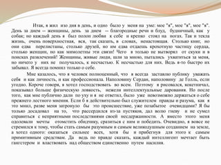 Итак, я жил изо дня в день, и одно было у меня на уме: мое "я", мое "я", мое "я".
День за днем -- женщины, день за днем -- благородные речи и блуд, будничный, как у
собак; но каждый день я был полон любви к себе и крепко стоял на ногах. Так и текла
жизнь, очень поверхностная, вся, так сказать, в словах, ненастоящая. Столько книг, но
они едва перелистаны, столько друзей, но им едва отдаешь крохотную частицу сердца,
столько женщин, но как мимолетны эти связи! Чего я только не вытворял от скуки и в
поисках развлечений! Женщины, живые люди, шли за мною, пытались ухватиться за меня,
но ничего у них не получалось, к несчастью. К несчастью для них. Ведь я-то быстро их
забывал. Я всегда помнил только о себе.
Мне казалось, что я человек полноценный, что я всегда заставлю публику уважать
себя и как личность, и как профессионала. Наполовину Сердан, наполовину де Голль, если
угодно. Короче говоря, я хотел господствовать во всем. Поэтому я рисовался, кокетничал,
показывал больше физическую ловкость, нежели интеллектуальные дарования. Но после
того, как мне публично дали по уху и я не ответил, было уже невозможно держаться о себе
прежнего лестного мнения. Если б я действительно был служителем правды и разума, как я
это мнил, разве меня затронуло бы это происшествие, уже позабытое очевидцами? Я бы
только досадовал на то, что рассердился из-за пустяков, дал волю гневу и не сумел
справиться с неприятными последствиями своей несдержанности. А вместо этого меня
одолевали мечты отомстить обидчику, сразиться с ним и победить. Очевидно, я вовсе не
стремился к тому, чтобы стать самым разумным и самым великодушным созданием на земле,
а хотел одного: оказаться сильнее всех, хотя бы и прибегнув для этого к самым
примитивным средствам. Да ведь по правде сказать, каждый интеллигент мечтает быть
гангстером и властвовать над обществом единственно путем насилия.
 