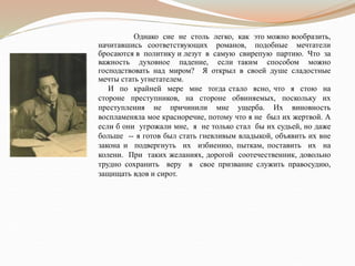 Однако сие не столь легко, как это можно вообразить,
начитавшись соответствующих романов, подобные мечтатели
бросаются в политику и лезут в самую свирепую партию. Что за
важность духовное падение, если таким способом можно
господствовать над миром? Я открыл в своей душе сладостные
мечты стать угнетателем.
И по крайней мере мне тогда стало ясно, что я стою на
стороне преступников, на стороне обвиняемых, поскольку их
преступления не причинили мне ущерба. Их виновность
воспламеняла мое красноречие, потому что я не был их жертвой. А
если б они угрожали мне, я не только стал бы их судьей, но даже
больше -- я готов был стать гневливым владыкой, объявить их вне
закона и подвергнуть их избиению, пыткам, поставить их на
колени. При таких желаниях, дорогой соотечественник, довольно
трудно сохранить веру в свое призвание служить правосудию,
защищать вдов и сирот.
 