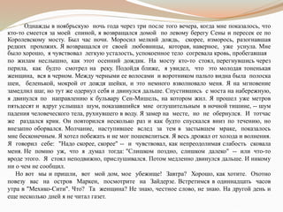 Однажды в ноябрьскую ночь года через три после того вечера, когда мне показалось, что
кто-то смеется за моей спиной, я возвращался домой по левому берегу Сены и пересек ее по
Королевскому мосту. Был час ночи. Моросил мелкий дождь, скорее, изморось, разогнавшая
редких прохожих. Я возвращался от своей любовницы, которая, наверное, уже уснула. Мне
было хорошо, я чувствовал легкую усталость, успокоенное тело согревала кровь, пробегавшая
по жилам неслышно, как этот осенний дождик. На мосту кто-то стоял, перегнувшись через
перила, как будто смотрел на реку. Подойдя ближе, я увидел, что это молодая тоненькая
женщина, вся в черном. Между черными ее волосами и воротником пальто видна была полоска
шеи, беленькой, мокрой от дождя шейки, и это немного взволновало меня. Я на мгновение
замедлил шаг, но тут же одернул себя и двинулся дальше. Спустившись с моста на набережную,
я двинулся по направлению к бульвару Сен-Мишель, на котором жил. Я прошел уже метров
пятьдесят и вдруг услышал шум, показавшийся мне оглушительным в ночной тишине, -- шум
падения человеческого тела, рухнувшего в воду. Я замер на месте, но не обернулся. И тотчас
же раздался крик. Он повторился несколько раз и как будто спускался вниз по течению, но
внезапно оборвался. Молчание, наступившее вслед за тем в застывшем мраке, показалось
мне бесконечным. Я хотел побежать и не мог пошевелиться. Я весь дрожал от холода и волнения.
Я говорил себе: "Надо скорее, скорее" -- и чувствовал, как непреодолимая слабость сковала
меня. Не помню уж, что я думал тогда: "Слишком поздно, слишком далеко" -- или что-то
вроде этого. Я стоял неподвижно, прислушивался. Потом медленно двинулся дальше. И никому
ни о чем не сообщил.
Но вот мы и пришли, вот мой дом, мое убежище! Завтра? Хорошо, как хотите. Охотно
повезу вас на остров Маркен, посмотрите на Зайдерзе. Встретимся в одиннадцать часов
утра в "Мехико-Сити". Что? Та женщина? Не знаю, честное слово, не знаю. На другой день и
еще несколько дней я не читал газет.
 