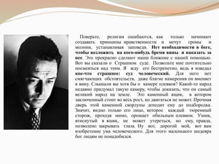 Поверьте, религии ошибаются, как только начинают
создавать принципы нравственности и мечут громы и
молнии, устанавливая заповеди. Нет необходимости в боге,
чтобы возложить на кого-нибудь бремя вины и наказать за
нее. Это прекрасно сделают наши ближние с нашей помощью.
Вот вы сказали о Страшном суде. Позвольте мне почтительно
посмеяться над этим. Я жду его бестрепетно, ведь я изведал
кое-что страшнее: суд человеческий. Для него нет
смягчающих обстоятельств, даже благие намерения он вменяет
в вину. Слышали вы хотя бы о камере плевков? Какой-то народ
недавно придумал такую камеру, чтобы доказать, что он самый
великий народ на земле. Это каменный ящик, в котором
заключенный стоит во весь рост, но двигаться не может. Прочная
дверь этой каменной скорлупы доходит ему до подбородка.
Значит, видно только его лицо, которое каждый тюремный
сторож, проходя мимо, орошает обильным плевком. Узник,
втиснутый в ящик, не может утереться, но ему, правда,
позволено закрывать глаза. Ну вот, дорогой мой, вот вам
изобретение ума человеческого. Для этого маленького шедевра
бог людям не понадобился.
 