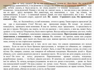 Что я хочу сказать? Да то, что единственная польза от бога была бы, если б он
гарантировал невиновность, и на религию я смотрел бы скорее как на огромную прачечную, чем
она, кстати сказать, и была когда-то, но очень недолго -- в течение нескольких лет -- и не
называлась тогда религией. Однако с тех пор не хватает мыла, а так как носы у нас грязные, то
мы их друг другу вытираем. Все пакостные, все наказанные, а туда же, плюем на
провинившихся, и хлоп -- в каменный мешок! Давай, кто кого переплюнет, вот и все. Я вам
сейчас открою большой секрет, дорогой мой. Не ждите Страшного суда. Он происходит
каждый день.
Нет, не беспокойтесь, я озяб немножко, оттого и дрожу. Такая сырость проклятая! Да
мы уже и подплываем. Стоп! Нет-нет, вас пропускаю вперед. Но только не уходите,
пожалуйста, проводите меня немножко. Я еще не кончил, надо продолжить. А продолжать-то
как раз и трудно. Погодите, вы знаете, за что его распяли -- того самого, о ком вы, может быть,
думаете в эту минуту? Разумеется, было много причин. Всегда найдутся причины для того, чтобы
убить человека. И наоборот, невозможно оправдать помилование. Преступление всегда найдет
защитников, а невиновность -- только иногда. Но, помимо тех причин, какие нам усердно
объясняли в течение двух тысяч лет, была еще одна важная причина этой ужасной казни, и я не
знаю, почему ее так старательно скрывают.
Истинная причина вот в чем: он-то сам знал, что совсем невиновным его нельзя
назвать. Если на нем не было бремени преступления, в котором его обвиняли, он совершил
другие грехи, даже если и не знал какие. А может быть, и знал? Во всяком случае, он стоял у их
истока. Он, наверно, слышал, как говорили об избиении младенцев. Маленьких детей в Иудее
убивали, а его самого родители увезли в надежное место. Из-за чего же дети умерли, если не из-
за него? Он этого не хотел, разумеется. Перепачканные кровью солдаты, младенцы,
разрубленные надвое, -- это было ужасно для него. И конечно, по самой сущности своей он не
мог их забыть. Та печаль, которую угадываешь во всех его речах и поступках, -- разве не была
она неисцелимой тоской? Он ведь слышал по ночам голос Рахили, стенавшей над мертвыми
своими детьми и отвергавшей все утешения. Стенания поднимались во мраке ночном, Рахиль
звала детей своих, убитых из-за него, а он-то, он был жив!
 