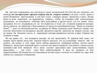 Он знал все сокровенное, все постигнул в душе человеческой (Ах! Кто бы мог подумать, что
иной раз не так преступно предать смерти, как не умереть самому!), он день и ночь думал о
своем безвинном преступлении, и для него стало слишком трудно крепиться и жить. Лучше
было со всем покончить, не защищаться, умереть, чтобы не сознавать себя единственным
уцелевшим, не поддаваться соблазну уйти куда-нибудь в другое место, где его, может быть,
поддержат. Его не поддержали, он на это возроптал, и тогда его стенания подвергли цензуре.
Да-да, кажется, это евангелист Лука выкинул из текста его жалобный возглас: "Зачем ты покинул
меня?" -- ведь это мятежный возглас, не правда ли! Живо, ножницы сюда! Заметьте, однако, что,
если бы Лука ничего не вычеркнул, жалобу распятого едва бы заметили; во всяком случае, она
не заняла бы большого места. А запрещение цензора превратило возглас в крик. Странно все
устроено в мире.
Но все равно тот, кто подвергся цензуре, не мог продолжать. Я, дорогой мой, знаю, что
говорю. Было время, когда мне каждую минуту казалось, что до следующей минуты мне не
дожить. Да, можно в этом мире вести войны, кривляться, изображая любовь, мучить своего
ближнего, распускать павлиний хвост в газетах или просто-напросто злословить о своем соседе,
занимаясь при этом вязаньем. Но в иных случаях продолжать свое существование, только
продолжать, -- для этого надо быть сверхчеловеком. А ведь он, поверьте, не был
сверхчеловеком. Он возроптал, он пожаловался на свои муки, и потому-то я люблю его, друг мой,
люблю его, умершего в неведении.
 