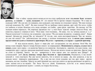 Они в тайне сердца своего вознесли его на стену трибуналов и от его имени бьют со всего
размаха, а главное -- судят, осуждают. От его имени! Он-то кротко говорил блуднице: "И я тоже не
осуждаю тебя". Но для них это неважно, они осуждают, они никому не отпускают грехов. "Во имя господа
получай пощечину. На тебе!" Во имя господа? Он не требовал такого рвения, друг мой. Он хотел, чтобы
его любили, и только. Конечно, есть люди, которые его любят, даже среди христиан. Но сколько их? По
пальцам можно перечесть. Он, впрочем, предвидел это -- у него было чувство юмора. Апостол Петр, как
известно, струсил и отрекся от него: "Я не знаю этого человека... Не знаю, что ты хочешь сказать и т. д."
Ужасно испугался! А учитель так остроумно ему сказал: "На сем камне воздвигну я церковь свою". Какая
ирония! Дальше уж некуда! Вы не находите? И что же, они опять восторжествовали: "Вы же видите,
он сам так сказал!" Он действительно так сказал, с полным пониманием дела. А потом ушел навеки,
предоставив им судить и выносить приговоры. На устах -- прощение, а в сердце -- суровый приговор.
И ведь нельзя сказать, будто в мире уже нет сострадания, где там, великие боги! Мы без
конца о нем говорим. Просто теперь больше никого не оправдывают. Невиновность умерла, а судьи так и
кишат, судьи всех пород -- из воинства Христа и из воинства Антихриста; впрочем, это одно племя, они
помирились друг с другом, придумав каменный мешок. Нельзя все валить только на христиан. Другие тоже
не стоят в сторонке. Знаете, во что превратили в этом городе дом, где некогда жил Декарт? В
сумасшедший дом! Да-да, повсюду теперь бред безумия и преследования. Разумеется, и мы волей-
неволей в этом участвуем. Вы уже могли заметить, что я ничего не щажу. Да, мне думается, и вы не
меньше моего порицаете миропорядок. Ну, а раз мы все стали судьями, все мы друг перед другом
виноваты, все мы подобны Христу, на свой грешный лад, всех нас одного за другим распинают на кресте, а
сами палачи того и не ведают. Так было бы и со мной, Кламансом, если бы я не нашел выхода,
единственного разрешения задачи -- словом, не открыл бы истину...
 