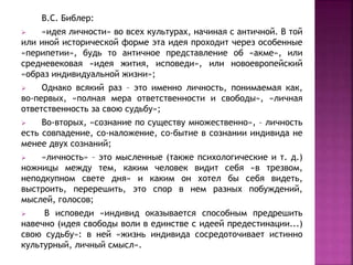 В.С. Библер:
 «идея личности» во всех культурах, начиная с античной. В той
или иной исторической форме эта идея проходит через особенные
«перипетии», будь то античное представление об «акме», или
средневековая «идея жития, исповеди», или новоевропейский
«образ индивидуальной жизни»;
 Однако всякий раз – это именно личность, понимаемая как,
во-первых, «полная мера ответственности и свободы», «личная
ответственность за свою судьбу»;
 Во-вторых, «сознание по существу множественно», – личность
есть совпадение, со-наложение, со-бытие в сознании индивида не
менее двух сознаний;
 «личность» – это мысленные (также психологические и т. д.)
ножницы между тем, каким человек видит себя «в трезвом,
неподкупном свете дня» и каким он хотел бы себя видеть,
выстроить, перерешить, это спор в нем разных побуждений,
мыслей, голосов;
 В исповеди «индивид оказывается способным предрешить
навечно (идея свободы воли в единстве с идеей предестинации...)
свою судьбу»: в ней «жизнь индивида сосредоточивает истинно
культурный, личный смысл».
 