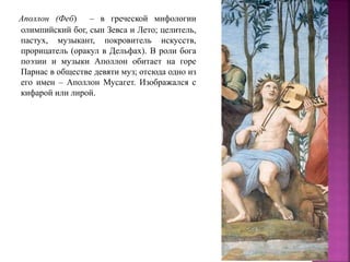 Аполлон (Феб) – в греческой мифологии
олимпийский бог, сын Зевса и Лето; целитель,
пастух, музыкант, покровитель искусств,
прорицатель (оракул в Дельфах). В роли бога
поэзии и музыки Аполлон обитает на горе
Парнас в обществе девяти муз; отсюда одно из
его имен – Аполлон Мусагет. Изображался с
кифарой или лирой.
 