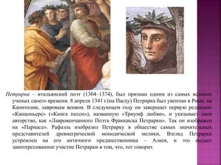 Петрарка – итальянский поэт (1304–1374), был признан одним из самых великих
ученых своего времени. 8 апреля 1341 г.(на Пасху) Петрарка был увенчан в Риме, на
Капитолии, лавровым венком. В следующем году он завершает первую редакцию
«Канцоньере» («Книга песен»), названную «Триумф любви», и указывает свое
авторство, как «Лавровенчанного Поэта Франциска Петрарки». Так он изображен
на «Парнасе». Рафаэль изобразил Петрарку в обществе самых значительных
представителей древнегреческой монодической мелики, Взгляд Петрарки
устремлен на его античного предшественника – Алкея, и это выдает
заинтересованное участие Петрарки в том, что, тот говорит.
 