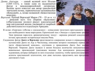 Данте Алигьери – самый великий поэт Италии
(1265–1321), а также одна из выдающихся
фигур в западноевропейской литературе.
Больше всего известен как автор грандиозной
эпической поэмы, первоначально называвшейся
«Комедией», а, позже названной «Божественная
комедия».
Вергилий. Публий Вергилий Марон (70 – 19 до н. э.)
– римский поэт. Его сборник «Буколики»
(«Пастушеские песни») рисует идиллический
мир пастушеской жизни, уводящий от скорбной
действительности в идеальную Аркадию.
В поэме «Георгики» («Поэма о земледелии») – осмысление тягостного крестьянского труда
как необходимого звена мироздания. Героический эпос «Энеида» о странствиях троянца
Энея (римская параллель древнегреческому эпосу) – вершина римской классической
поэзии; прославляет историческую миссию Рима.
Соединение фигур Данте и Вергилия представляется совершенно ясным и оправданным: в
путешествии Данте по Аду и Чистилищу, описанию которого посвящены первые две
части «Божественной комедии», спутником и проводником Данте был именно
Вергилий. Творение Данте вызвало к жизни большое количество монументальных
живописных произведений (дантовское видение Ада вдохновляло ренессансных
художников, которые выбирали из него отдельные элементы, чтобы проиллюстрировать
аспекты христианской эсхатологии, или даже пытались представить всю программу
дантовского Ада).
 