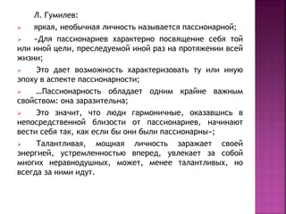 Л. Гумилев:
 яркая, необычная личность называется пассионарной;
 «Для пассионариев характерно посвящение себя той
или иной цели, преследуемой иной раз на протяжении всей
жизни;
 Это дает возможность характеризовать ту или иную
эпоху в аспекте пассионарности;
 …Пассионарность обладает одним крайне важным
свойством: она заразительна;
 Это значит, что люди гармоничные, оказавшись в
непосредственной близости от пассионариев, начинают
вести себя так, как если бы они были пассионарны»;
 Талантливая, мощная личность заражает своей
энергией, устремленностью вперед, увлекает за собой
многих неравнодушных, может, менее талантливых, но
всегда за ними идут.
 