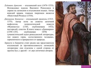 Лудовико Ариосто – итальянский поэт (1474–1533).
Исповедовал идеалы Высокого Ренессанса в
лирике на латинском и итальянском языках. Автор
комедий нравов, главным творением является
«Неистовый Роланд» (1516).
Джованни Боккаччо – итальянский писатель (1313–
1375). Автор поэм на сюжеты античной
мифологии, психологической повести
«Фьямметта» (1343, опубликована 1472),
пасторалей, сонетов. В книге новелл «Декамерон»
(1350–1353, опубликован 1470) –
гуманистический идеал ренессансной литературы,
тип нового героя, «естественного человека»,
гармоничного и прекрасного от природы.
Ариосто и Боккаччо стоят рядом как представители
итальянской (в противоположность латинской)
литературы: они отделены с одной сторона от
группы муз, с другой – от двух античных авторов.
 