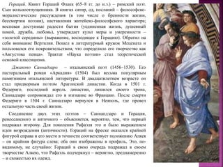 Гораций. Квинт Гораций Флакк (65–8 гг. до н.э.) – римский поэт.
Сын вольноотпущенника. В книгах сатир, од, посланий – философско-
моралистические рассуждения (в том числе о бренности жизни,
бессмертии поэзии), наставления житейско-философского характера;
воспевая доступные радости бытия (уединенная жизнь, душевный
покой, дружба, любовь), утверждает культ меры и умеренности –
«золотой середины» (выражение, восходящее к Горацию). Обратил на
себя внимание Вергилия. Вошел в литературный кружок Мецената и
пользовался его покровительством, что определило его творчество как
«Августова певца». Трактат «Наука поэзии» стал теоретической
основой классицизма.
Джакопо Саннадзаро – итальянский поэт (1456–1530). Его
пасторальный роман «Аркадия» (1504) был весьма популярным
памятником итальянской литературы. В двадцатилетнем возрасте он
стал придворным поэтом Арагонской династии. Когда в 1501 г.
Федериго, последний король династии, лишился своего трона,
Саннадзаро сопровождал его в изгнание во Францию. После смерти
Федериго в 1504 г. Саннадзаро вернулся в Неаполь, где провел
остальную часть своей жизни.
Соединение двух этих поэтов – Саннапдзаро и Горация,
ренессансного и античного – объясняется, вероятно, тем, что первый
подражал второму. Для поколения Рафаэля это и было выражением
идеи возрождения (античности). Гораций на фреске оказался крайней
фигурой справа и его место в точности соответствует положению Алкея
– он крайняя фигура слева; оба они изображены в профиль, Это, по-
видимому, не случайно: Гораций в свою очередь подражал в своем
творчестве Алкею, что Рафаэль подчеркнул – вероятно, преднамеренно
– и схожестью их одежд.
 