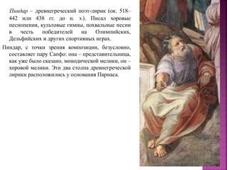 Пиндар – древнегреческий поэт-лирик (ок. 518–
442 или 438 гг. до н. э.). Писал хоровые
песнопения, культовые гимны, похвальные песни
в честь победителей на Олимпийских,
Дельфийских и других спортивных играх.
Пиндар, с точки зрения композиции, безусловно,
составляет пару Сапфо: она – представительница,
как уже было сказано, монодической мелики, он –
хоровой мелики. Эти два столпа древнегреческой
лирики расположились у основания Парнаса.
 