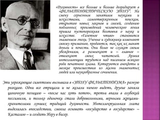 «Духовность» все больше и больше деградирует в
«ФЕЛЬЕТОНИСТИЧЕСКУЮ ЭПОХУ". На
смену серьезным занятиям науками и
искусствами, самоотверженным поискам,
открытию новых законов и связей, созданию
подлинных произведений человеческого гения
пришла пустопорожняя болтовня о науке и
искусстве. «Газетное чтиво» становится
знамением эпохи. Ученые и художники изменяют
своему призванию, продаются, так как их манят
деньги и почести. Они более не служат своим
убеждениям, а развлекают и – главное –
отвлекают своих читателей. Армия
интеллигенции трудится над писанием всякого
рода печатного хлама. Котируются анекдоты и
мелкие происшествия из жизни знаменитых
людей или наукообразные сочинения.
Эти угрожающие симптомы вызывали в «ЭПОХУ ФЕЛЬЕТОНИЗМА» разную
реакцию. Одни все отрицали и не желали ничего видеть, другие заняли
циничную позицию – «после нас хоть потоп», третьи впали в глубокий
пессимизм, и только одиночки стали добровольными, верными жрецами-
хранителями лучших традиций духовности. Интеллектуальная элита
выделилась впоследствии, смогла основать «государство в государстве» –
Касталию – и создать Игру в бисер.
 