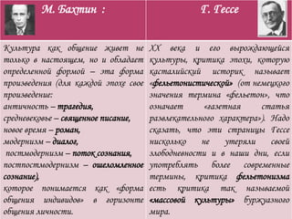 М. Бахтин : Г. Гессе
Культура как общение живет не
только в настоящем, но и обладает
определенной формой – эта форма
произведения (для каждой эпохе свое
произведение:
античность – трагедия,
средневековье – священное писание,
новое время – роман,
модернизм – диалог,
постмодернизм – поток сознания,
постпостмодернизм – ошеломленное
сознание),
которое понимается как «форма
общения индивидов» в горизонте
общения личности.
XX века и его вырождающейся
культуры, критика эпохи, которую
касталийский историк называет
«фельетонистической» (от немецкого
значения термина «фельетон», что
означает «газетная статья
развлекательного характера»). Надо
сказать, что эти страницы Гессе
нисколько не утеряли своей
злободневности и в наши дни, если
употреблять более современные
термины, критика фельетонизма
есть критика так называемой
«массовой культуры» буржуазного
мира.
 