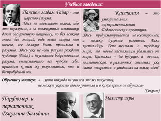 Учебное заведение:
Пансион мадам Гайар - это
царство Разума.
Здесь не повышают голоса, ибо
это неразумно, а за испачканные штанишки
дают заслуженную пощечину, но без всякого
гнева, без эмоций, ведь выше закона нет
ничего, все должно быть правильно и
разумно. Здесь уже не «сон разума рождает
чудовищ» (Гойя), а неустанное бодрствование
разума, вытесняющего все чуждое себе,
приводит к тем же результатам, что и
беспробудный сон.
Касталия – это
умозрительная
экспериментальная
Педагогическая провинция.
Здесь предусматривается не всестороннее,
а только духовное развитие. Если
касталийцы Гете мечтали о переделке
мира, то новые касталийцы удалились от
мира. Касталия -- "не будущее, а вечная,
платоновская, в различных степенях уже
давно открытая и увиденная на земле, идея"
Обучение у мастера: «…хотя никогда не учился этому искусству,
не может указать своего учителя и в какое время он обучался»
(Сократ)
Парфюмер и
перчаточник
Джузеппе Бальдини
Магистр игры
 