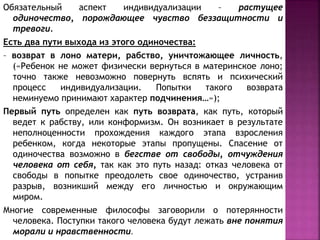 Обязательный аспект индивидуализации – растущее
одиночество, порождающее чувство беззащитности и
тревоги.
Есть два пути выхода из этого одиночества:
– возврат в лоно матери, рабство, уничтожающее личность,
(«Ребенок не может физически вернуться в материнское лоно;
точно также невозможно повернуть вспять и психический
процесс индивидуализации. Попытки такого возврата
неминуемо принимают характер подчинения…»);
Первый путь определен как путь возврата, как путь, который
ведет к рабству, или конформизм. Он возникает в результате
неполноценности прохождения каждого этапа взросления
ребенком, когда некоторые этапы пропущены. Спасение от
одиночества возможно в бегстве от свободы, отчуждения
человека от себя, так как это путь назад: отказ человека от
свободы в попытке преодолеть свое одиночество, устранив
разрыв, возникший между его личностью и окружающим
миром.
Многие современные философы заговорили о потерянности
человека. Поступки такого человека будут лежать вне понятия
морали и нравственности.
 