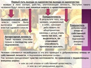 Первый путь выхода из одиночества выхода из одиночества:
– возврат в лоно матери, рабство, уничтожающее личность, Поступки такого
человека будут лежать вне понятия морали и нравственности.
Человек становится несвободным и это его приводит к добровольному отказу от
собственной личности, к подчинению внешним силам».
Так человек преодолевает чувство ничтожности по сравнению с подавляющим
внешним миром:
 или за счет отказа от собственной целостности,
 или за счет разрушения других.
Авторитарная личность
Такой человек способен
только к господству или
подчинению.
Псевдоличность
В результате того, что
человек, неуверенный
в себе, начинает
действовать по
общепринятым
канонам с целью стать
таким как все, не
выделяться, он
утрачивает
способность
критически мыслить.
Психологический робот
власть совести была
вытеснена анонимной
властью здравого смысла
Разрушитель
добровольный
отказ от
собственной
личности,
подчинение
внешним
силам».
 