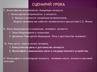 I. Философская антропология. Концепции личности.
1. Философская антропология о личности.
2. Э. Фромм о личности: концепция антропогенеза.
3. . Модель человека как событие человеческого присутствия С.Е. Ячина.
II. Эпоха Возрождения о гуманизме, человеке, личности.
1. Эпоха Возрождения о гуманизме.
2. Джованни Пико делла Мирандола «Речь о достоинстве человека».
III. Роль речи, слова в жизни человека
1. Классическая речь и достоинство личности
2. Философия о взаимосвязи речи и государственного устройства.
IV. Философия о тоталитарной личности, человеке-масса, личности массовой
культуры.
 