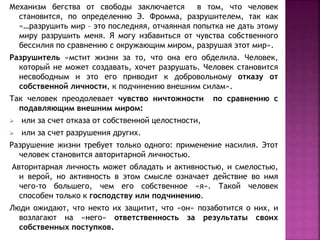 Механизм бегства от свободы заключается в том, что человек
становится, по определению Э. Фромма, разрушителем, так как
«…разрушить мир – это последняя, отчаянная попытка не дать этому
миру разрушить меня. Я могу избавиться от чувства собственного
бессилия по сравнению с окружающим миром, разрушая этот мир».
Разрушитель «мстит жизни за то, что она его обделила. Человек,
который не может создавать, хочет разрушать. Человек становится
несвободным и это его приводит к добровольному отказу от
собственной личности, к подчинению внешним силам».
Так человек преодолевает чувство ничтожности по сравнению с
подавляющим внешним миром:
 или за счет отказа от собственной целостности,
 или за счет разрушения других.
Разрушение жизни требует только одного: применение насилия. Этот
человек становится авторитарной личностью.
Авторитарная личность может обладать и активностью, и смелостью,
и верой, но активность в этом смысле означает действие во имя
чего-то большего, чем его собственное «я». Такой человек
способен только к господству или подчинению.
Люди ожидают, что некто их защитит, что «он» позаботится о них, и
возлагают на «него» ответственность за результаты своих
собственных поступков.
 