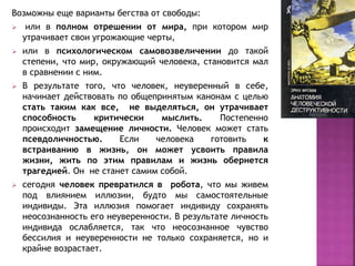 Возможны еще варианты бегства от свободы:
 или в полном отрешении от мира, при котором мир
утрачивает свои угрожающие черты,
 или в психологическом самовозвеличении до такой
степени, что мир, окружающий человека, становится мал
в сравнении с ним.
 В результате того, что человек, неуверенный в себе,
начинает действовать по общепринятым канонам с целью
стать таким как все, не выделяться, он утрачивает
способность критически мыслить. Постепенно
происходит замещение личности. Человек может стать
псевдоличностью. Если человека готовить к
встраиванию в жизнь, он может усвоить правила
жизни, жить по этим правилам и жизнь обернется
трагедией. Он не станет самим собой.
 сегодня человек превратился в робота, что мы живем
под влиянием иллюзии, будто мы самостоятельные
индивиды. Эта иллюзия помогает индивиду сохранять
неосознанность его неуверенности. В результате личность
индивида ослабляется, так что неосознанное чувство
бессилия и неуверенности не только сохраняется, но и
крайне возрастает.
 