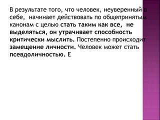 В результате того, что человек, неуверенный в
себе, начинает действовать по общепринятым
канонам с целью стать таким как все, не
выделяться, он утрачивает способность
критически мыслить. Постепенно происходит
замещение личности. Человек может стать
псевдоличностью. Е
 
