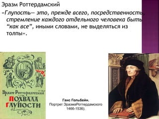 Эразм Роттердамский
«Глупость— это, прежде всего, посредственность,
стремление каждого отдельного человека быть
“как все”, иными словами, не выделяться из
толпы».
Ганс Гольбейн.
Портрет ЭразмаРоттердамского
1466-1536).
 
