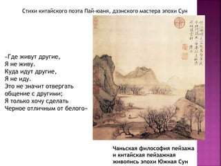 Чаньская философия пейзажа
и китайская пейзажная
живопись эпохи Южная Сун
«Где живут другие,
Я не живу.
Куда идут другие,
Я не иду.
Это не значит отвергать
общение с другими;
Я только хочу сделать
Черное отличным от белого»
Стихи китайского поэта Пай-юаня, дзэнского мастера эпохи Сун
 
