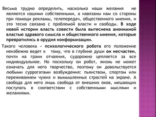 Весьма трудно определить, насколько наши желания не
являются нашими собственными, а навязаны нам со стороны
при помощи рекламы, телепередач, общественного мнения, и
это тесно связано с проблемой власти и свободы. В ходе
новой истории власть совести была вытеснена анонимной
властью здравого смысла и общественного мнения, которые
превратились в орудия конформизации.
Такого человека – психологического робота его положение
неизбежно ведет к тому, что в глубине души он несчастен,
почти на грани отчаяния, судорожно цепляется за все
индивидуальное. Но поскольку он робот, жизнь не может
означать для него творчество, поэтому он довольствуется
любыми суррогатами возбуждения: пьянством, спортом или
переживанием чужих и вымышленных страстей на экране. А
свобода для него лишь свобода от внешних оков, мешающих
поступать в соответствии с собственными мыслями и
желаниями.
 