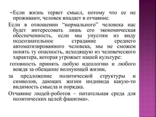 «Если жизнь теряет смысл, потому что ее не
проживают, человек впадает в отчаяние.
Если в отношении “нормального” человека нас
будет интересовать лишь его экономическая
обеспеченность, если мы упустим из виду
подсознательное страдание среднего
автоматизированного человека, мы не сможем
понять ту опасность, исходящую из человеческого
характера, которая угрожает нашей культуре:
готовность принять любую идеологию и любого
вождя за обещание волнующей жизни,
за предложение политической структуры и
символов, дающих жизни индивида какую-то
видимость смысла и порядка.
Отчаяние людей-роботов – питательная среда для
политических целей фашизма».
 